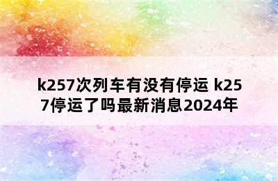 k257次列车有没有停运 k257停运了吗最新消息2024年